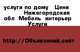 услуги по дому › Цена ­ 1 000 - Нижегородская обл. Мебель, интерьер » Услуги   